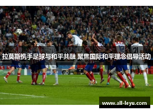 拉莫斯携手足球与和平共融 聚焦国际和平理念倡导活动 拉莫斯携手足球与和平共融 聚焦国际和平理念倡导活动