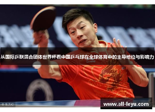 从国际乒联混合团体世界杯看中国乒乓球在全球体育中的主导地位与影响力