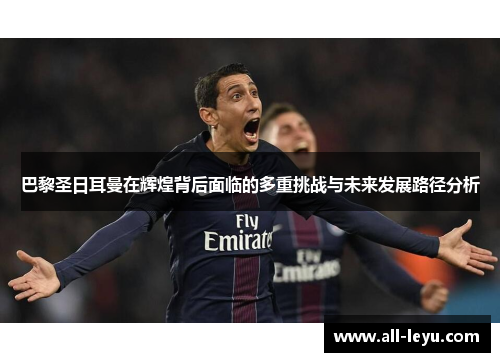 巴黎圣日耳曼在辉煌背后面临的多重挑战与未来发展路径分析