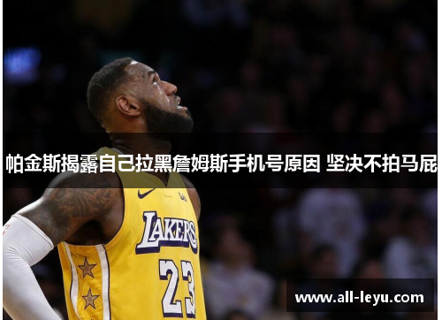 帕金斯揭露自己拉黑詹姆斯手机号原因 坚决不拍马屁 帕金斯揭露自己拉黑詹姆斯手机号原因 坚决不拍马屁