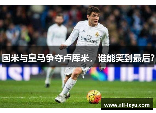 国米与皇马争夺卢库米，谁能笑到最后？