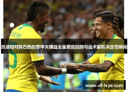 吕迪格对阵巴西的意甲关键战全面表现回顾与战术解析决定性瞬间