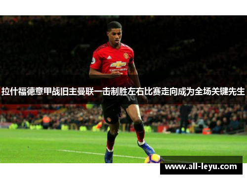 拉什福德意甲战旧主曼联一击制胜左右比赛走向成为全场关键先生 拉什福德意甲战旧主曼联一击制胜左右比赛走向成为全场关键先生