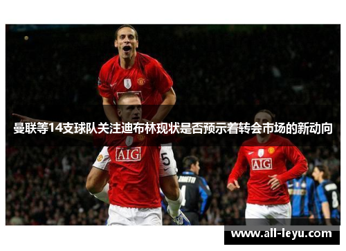 曼联等14支球队关注迪布林现状是否预示着转会市场的新动向